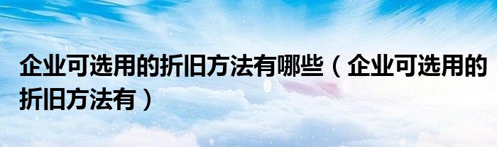 企业可选用的折旧方法有哪些（企业可选用的折旧方法有）
