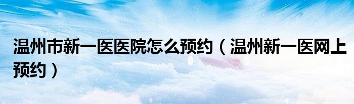 温州市新一医医院怎么预约（温州新一医网上预约）