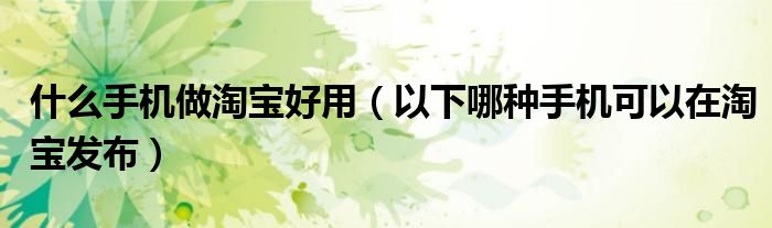什么手机做淘宝好用（以下哪种手机可以在淘宝发布）