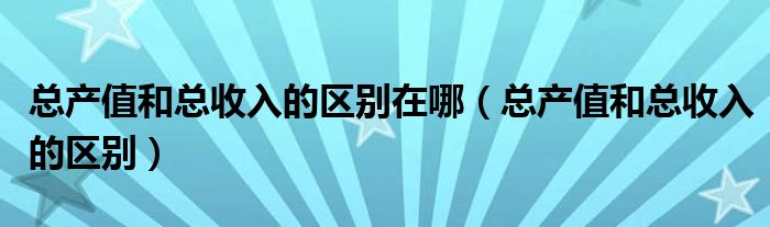 总产值和总收入的区别在哪（总产值和总收入的区别）