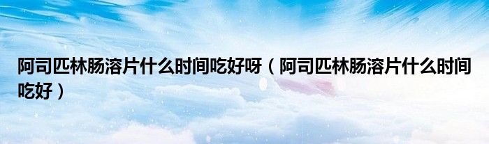 阿司匹林肠溶片什么时间吃好呀（阿司匹林肠溶片什么时间吃好）