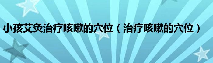 小孩艾灸治疗咳嗽的穴位（治疗咳嗽的穴位）