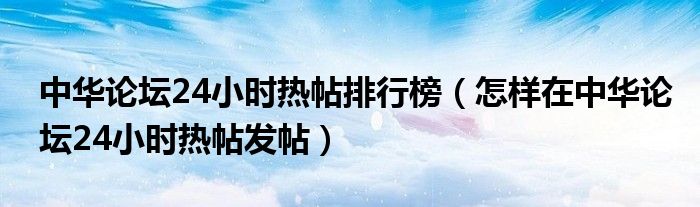 中华论坛24小时热帖排行榜（怎样在中华论坛24小时热帖发帖）