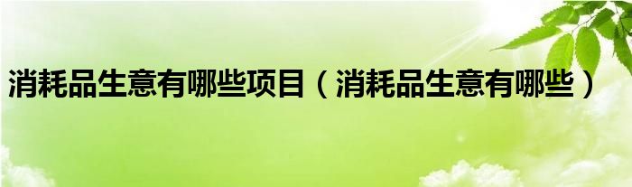 消耗品生意有哪些项目（消耗品生意有哪些）