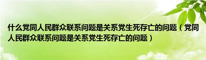 什么党同人民群众联系问题是关系党生死存亡的问题（党同人民群众联系问题是关系党生死存亡的问题）