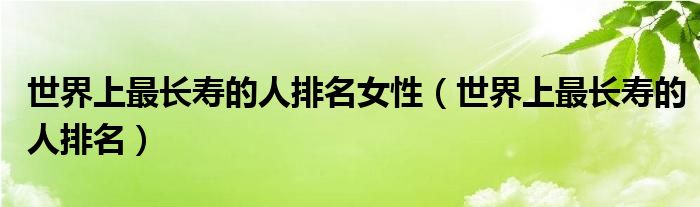 世界上最长寿的人排名女性（世界上最长寿的人排名）