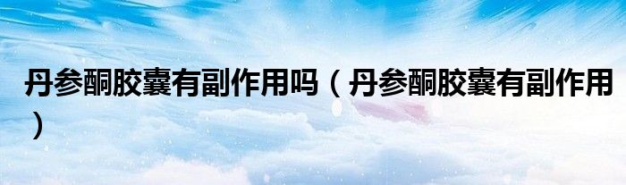 丹参酮胶囊有副作用吗（丹参酮胶囊有副作用）
