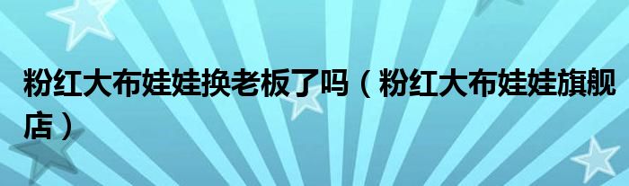 粉红大布娃娃换老板了吗（粉红大布娃娃旗舰店）