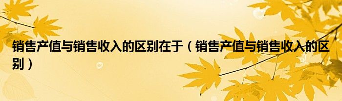 销售产值与销售收入的区别在于（销售产值与销售收入的区别）
