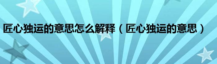 匠心独运的意思怎么解释（匠心独运的意思）