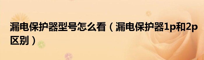 漏电保护器型号怎么看（漏电保护器1p和2p区别）