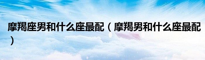 摩羯座男和什么座最配（摩羯男和什么座最配）
