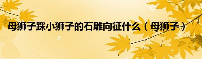 母狮子踩小狮子的石雕向征什么（母狮子）