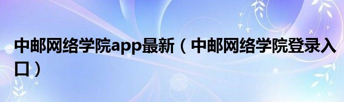 中邮网络学院app最新（中邮网络学院登录入口）