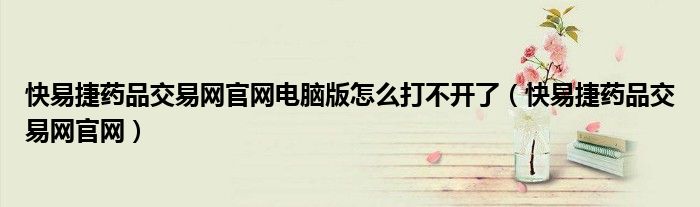 快易捷药品交易网官网电脑版怎么打不开了（快易捷药品交易网官网）