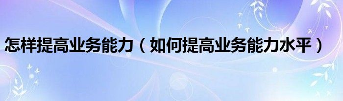 怎样提高业务能力（如何提高业务能力水平）