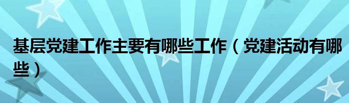 基层党建工作主要有哪些工作（党建活动有哪些）