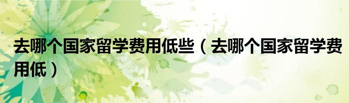 去哪个国家留学费用低些（去哪个国家留学费用低）