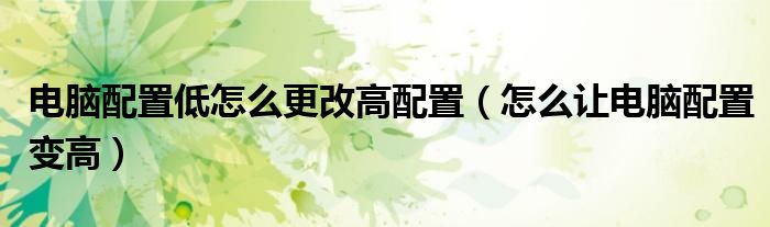 电脑配置低怎么更改高配置（怎么让电脑配置变高）