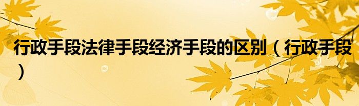 行政手段法律手段经济手段的区别（行政手段）