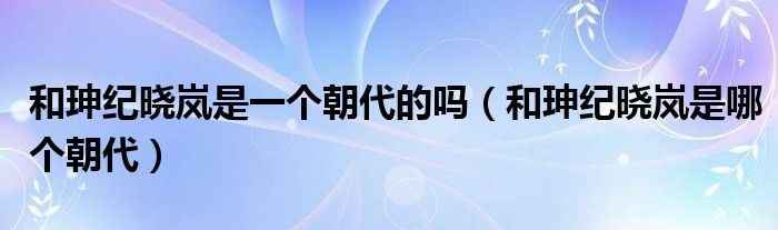和珅纪晓岚是一个朝代的吗（和珅纪晓岚是哪个朝代）