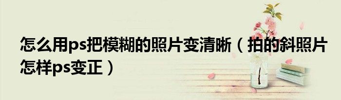怎么用ps把模糊的照片变清晰（拍的斜照片怎样ps变正）