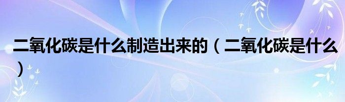 二氧化碳是什么制造出来的（二氧化碳是什么）