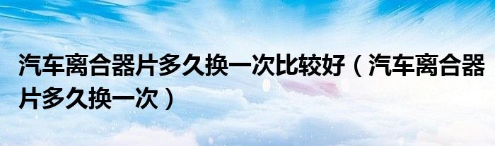 汽车离合器片多久换一次比较好（汽车离合器片多久换一次）