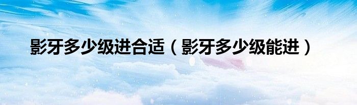 影牙多少级进合适（影牙多少级能进）
