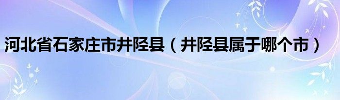 河北省石家庄市井陉县（井陉县属于哪个市）