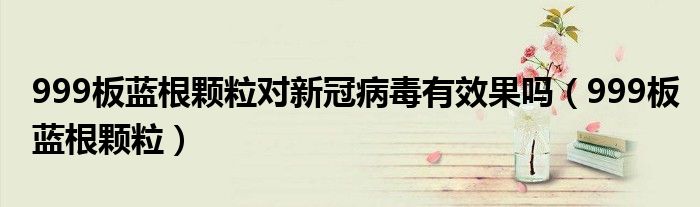 999板蓝根颗粒对新冠病毒有效果吗（999板蓝根颗粒）