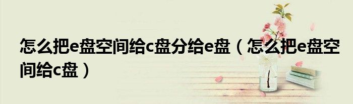 怎么把e盘空间给c盘分给e盘（怎么把e盘空间给c盘）