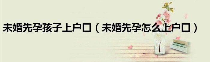 未婚先孕孩子上户口（未婚先孕怎么上户口）