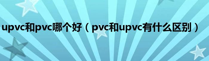 upvc和pvc哪个好（pvc和upvc有什么区别）