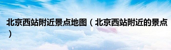 北京西站附近景点地图（北京西站附近的景点）