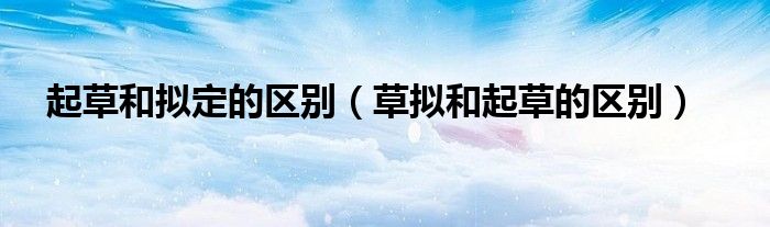 起草和拟定的区别（草拟和起草的区别）