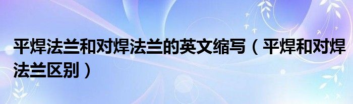 平焊法兰和对焊法兰的英文缩写（平焊和对焊法兰区别）