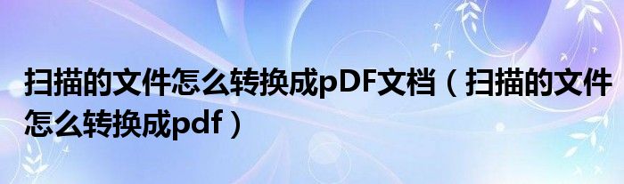扫描的文件怎么转换成pDF文档（扫描的文件怎么转换成pdf）