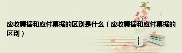 应收票据和应付票据的区别是什么（应收票据和应付票据的区别）