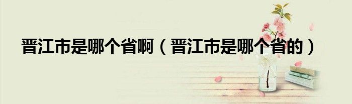 晋江市是哪个省啊（晋江市是哪个省的）