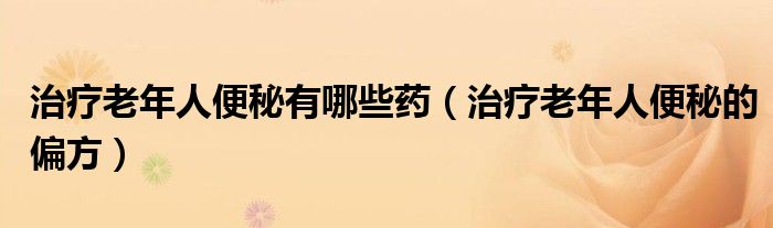 治疗老年人便秘有哪些药（治疗老年人便秘的偏方）