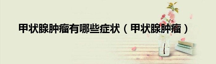 甲状腺肿瘤有哪些症状（甲状腺肿瘤）