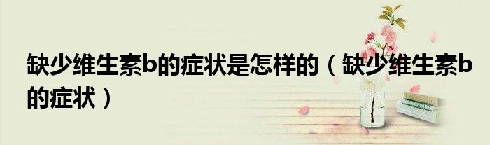 缺少维生素b的症状是怎样的（缺少维生素b的症状）