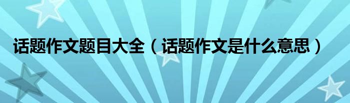 话题作文题目大全（话题作文是什么意思）