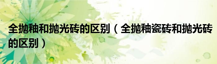 全抛釉和抛光砖的区别（全抛釉瓷砖和抛光砖的区别）