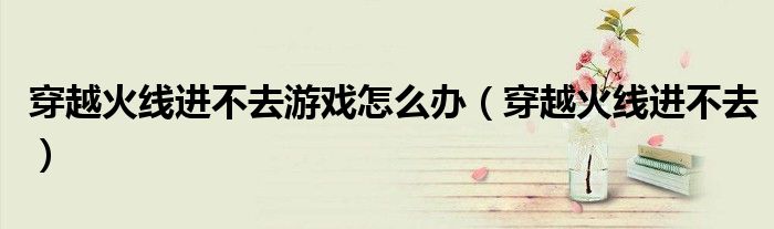 穿越火线进不去游戏怎么办（穿越火线进不去）