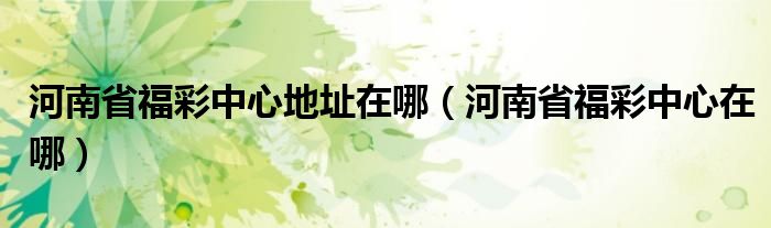 河南省福彩中心地址在哪（河南省福彩中心在哪）