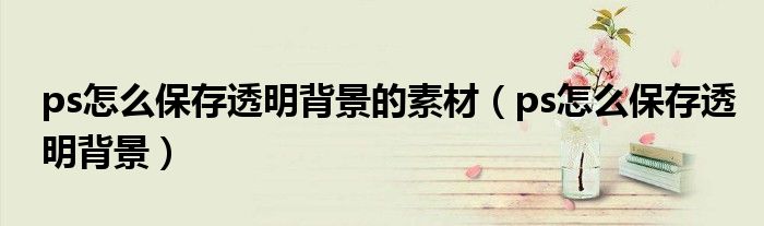 ps怎么保存透明背景的素材（ps怎么保存透明背景）