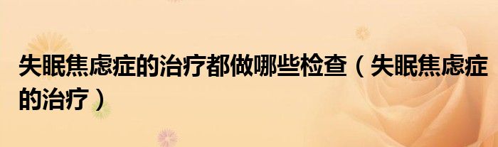 失眠焦虑症的治疗都做哪些检查（失眠焦虑症的治疗）