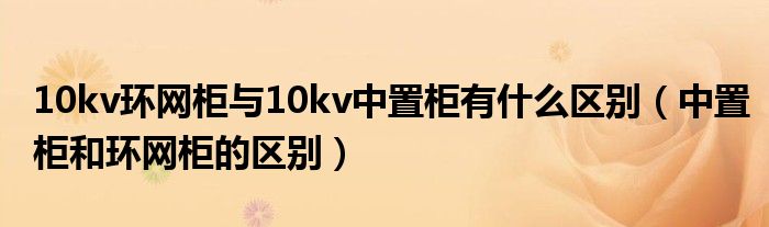 10kv环网柜与10kv中置柜有什么区别（中置柜和环网柜的区别）
